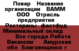 Повар › Название организации ­ ВАММ  , ООО › Отрасль предприятия ­ Рестораны, фастфуд › Минимальный оклад ­ 24 000 - Все города Работа » Вакансии   . Амурская обл.,Благовещенск г.